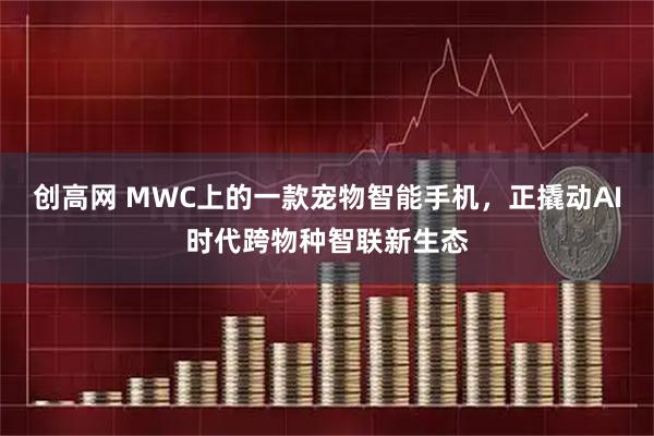 创高网 MWC上的一款宠物智能手机，正撬动AI时代跨物种智联新生态