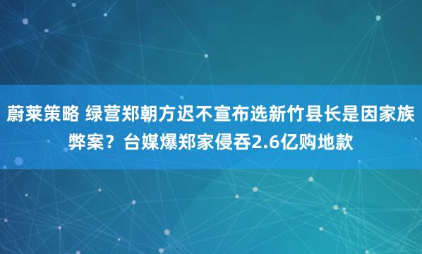 蔚莱策略 绿营郑朝方迟不宣布选新竹县长是因家族弊案？台媒爆郑家侵吞2.6亿购地款