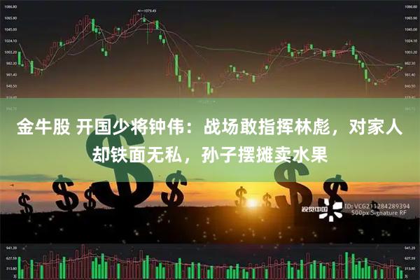 金牛股 开国少将钟伟：战场敢指挥林彪，对家人却铁面无私，孙子摆摊卖水果