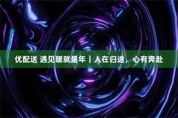 优配送 遇见暖就是年｜人在归途，心有奔赴