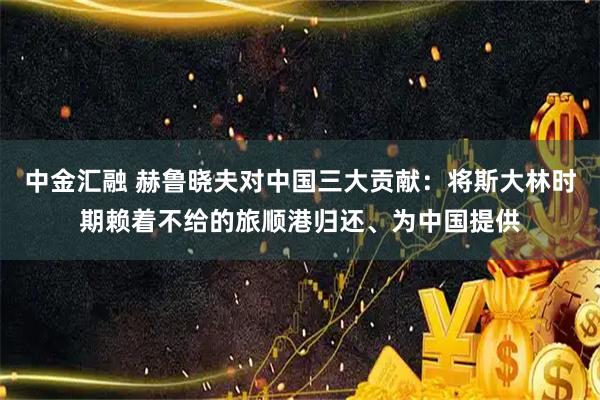 中金汇融 赫鲁晓夫对中国三大贡献：将斯大林时期赖着不给的旅顺港归还、为中国提供