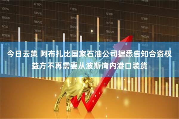 今日云策 阿布扎比国家石油公司据悉告知合资权益方不再需要从波斯湾内港口装货