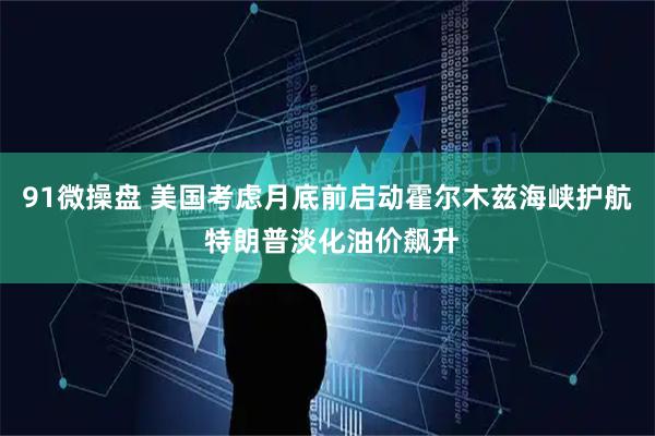 91微操盘 美国考虑月底前启动霍尔木兹海峡护航 特朗普淡化油价飙升