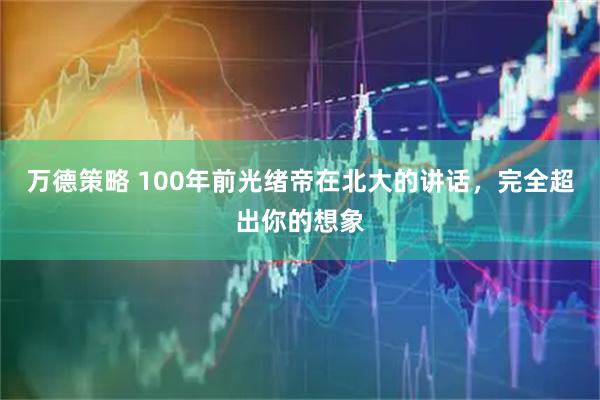 万德策略 100年前光绪帝在北大的讲话，完全超出你的想象