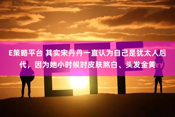 E策略平台 其实宋丹丹一直认为自己是犹太人后代，因为她小时候时皮肤煞白、头发金黄