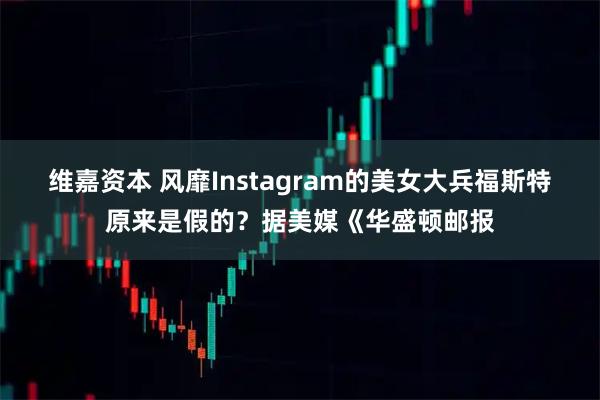 维嘉资本 风靡Instagram的美女大兵福斯特原来是假的？据美媒《华盛顿邮报