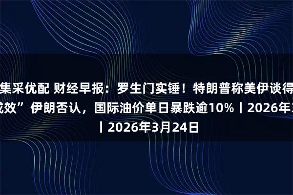 集采优配 财经早报：罗生门实锤！特朗普称美伊谈得“富有成效” 伊朗否认，国际油价单日暴跌逾10%丨2026年3月24日