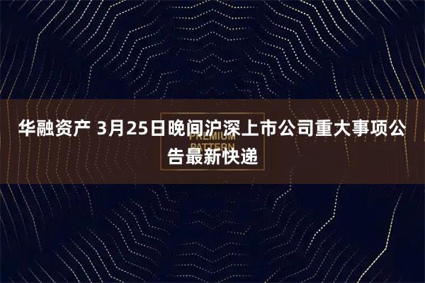 华融资产 3月25日晚间沪深上市公司重大事项公告最新快递
