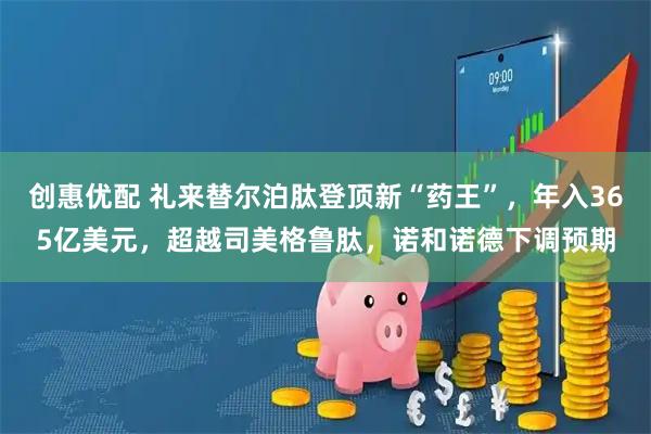 创惠优配 礼来替尔泊肽登顶新“药王”，年入365亿美元，超越司美格鲁肽，诺和诺德下调预期