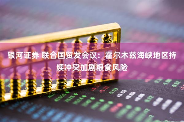 银河证券 联合国贸发会议:  霍尔木兹海峡地区持续冲突加剧粮食风险
