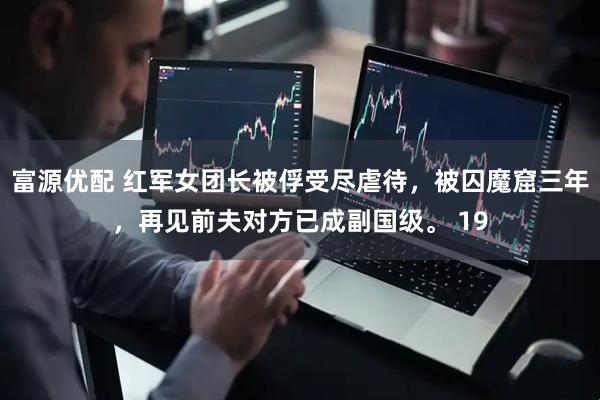 富源优配 红军女团长被俘受尽虐待，被囚魔窟三年，再见前夫对方已成副国级。 19
