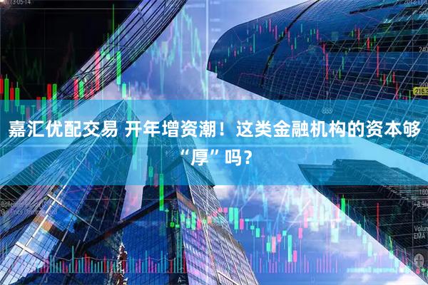 嘉汇优配交易 开年增资潮！这类金融机构的资本够“厚”吗？