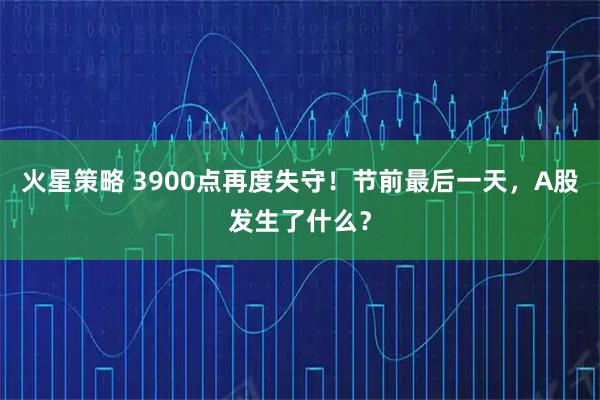 火星策略 3900点再度失守！节前最后一天，A股发生了什么？