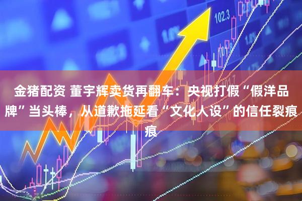 金猪配资 董宇辉卖货再翻车：央视打假“假洋品牌”当头棒，从道歉拖延看“文化人设”的信任裂痕