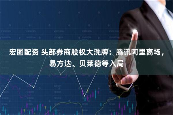 宏图配资 头部券商股权大洗牌：腾讯阿里离场，易方达、贝莱德等入局