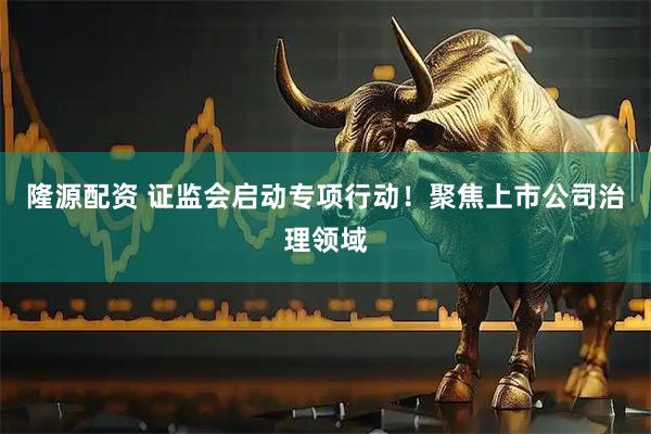 隆源配资 证监会启动专项行动！聚焦上市公司治理领域