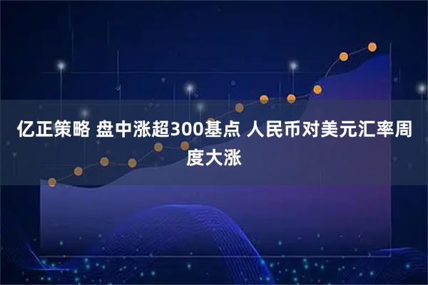 亿正策略 盘中涨超300基点 人民币对美元汇率周度大涨