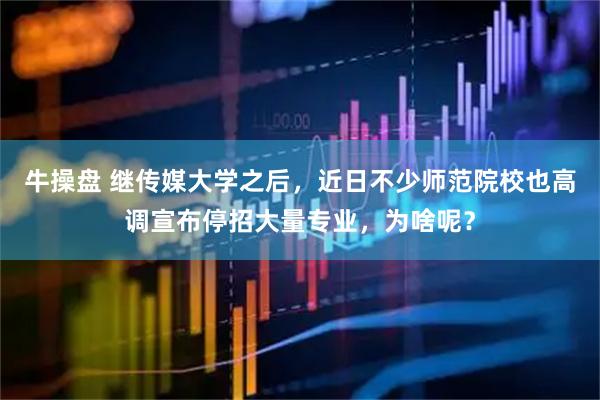 牛操盘 继传媒大学之后,近日不少师范院校也高调宣布停招大量专业,为啥呢?
