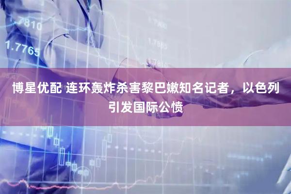 博星优配 连环轰炸杀害黎巴嫩知名记者，以色列引发国际公愤