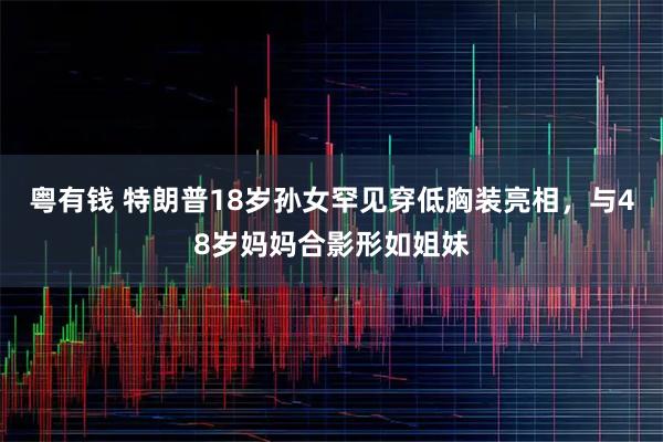 粤有钱 特朗普18岁孙女罕见穿低胸装亮相，与48岁妈妈合影形如姐妹