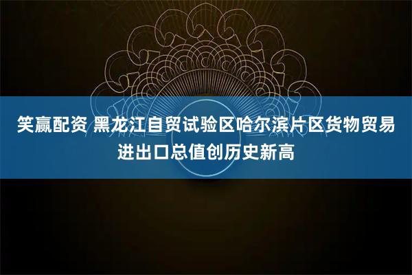 笑赢配资 黑龙江自贸试验区哈尔滨片区货物贸易进出口总值创历史新高