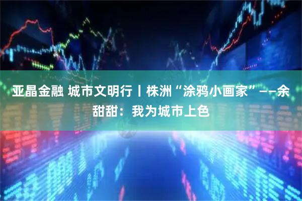 亚晶金融 城市文明行丨株洲“涂鸦小画家”——余甜甜：我为城市上色