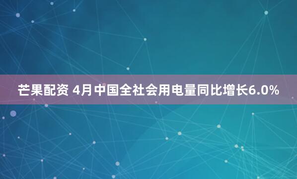芒果配资 4月中国全社会用电量同比增长6.0%
