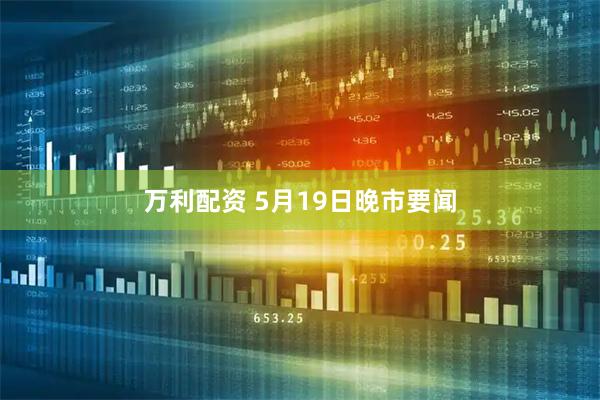 万利配资 5月19日晚市要闻