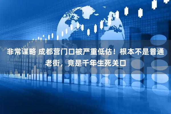 非常谋略 成都营门口被严重低估！根本不是普通老街，竟是千年生死关口