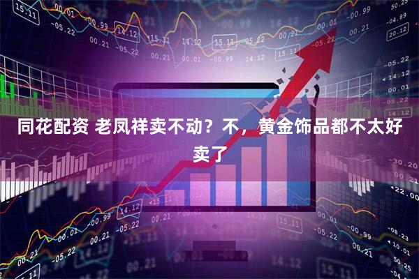 同花配资 老凤祥卖不动？不，黄金饰品都不太好卖了