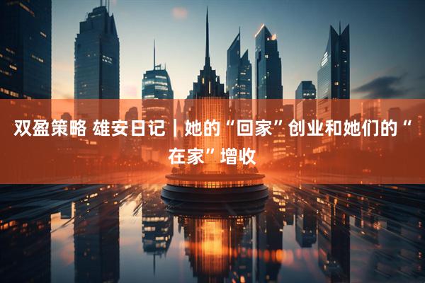 双盈策略 雄安日记｜她的“回家”创业和她们的“在家”增收
