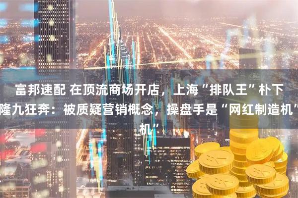富邦速配 在顶流商场开店,上海“排队王”朴下隆九狂奔:被质疑营销概念,操盘手是“网红制造机”