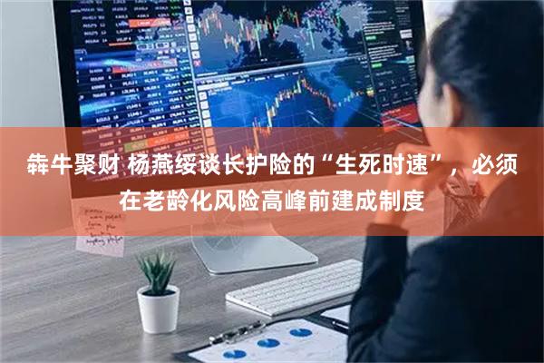 犇牛聚财 杨燕绥谈长护险的“生死时速”，必须在老龄化风险高峰前建成制度