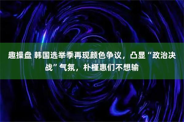 趣操盘 韩国选举季再现颜色争议，凸显“政治决战”气氛，朴槿惠们不想输