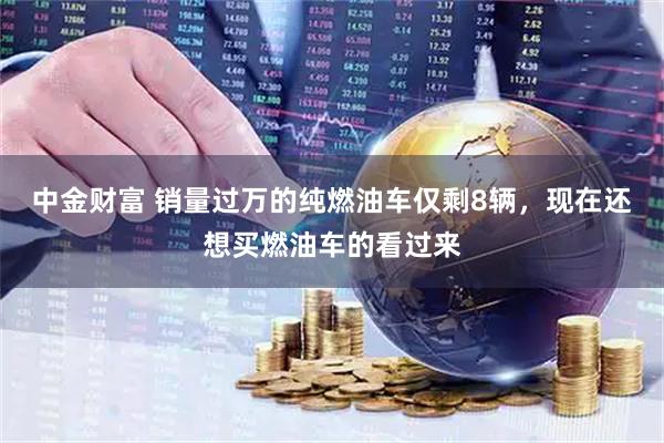 中金财富 销量过万的纯燃油车仅剩8辆，现在还想买燃油车的看过来