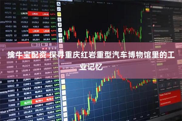 擒牛宝配资 探寻重庆红岩重型汽车博物馆里的工业记忆