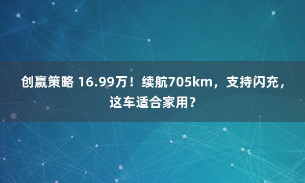 创赢策略 16.99万！续航705km，支持闪充，这车适合家用？