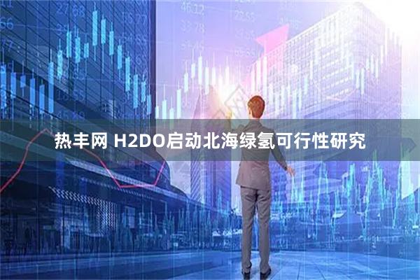 热丰网 H2DO启动北海绿氢可行性研究