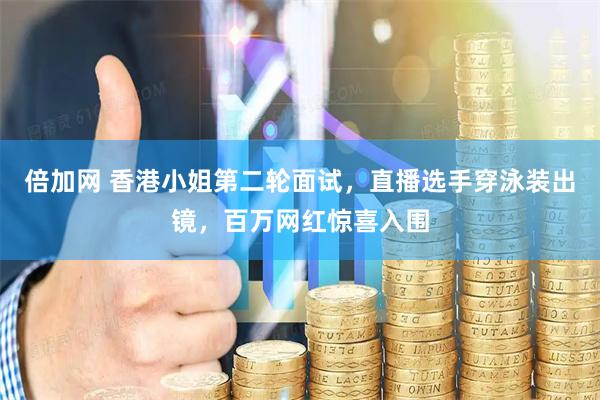 倍加网 香港小姐第二轮面试，直播选手穿泳装出镜，百万网红惊喜入围