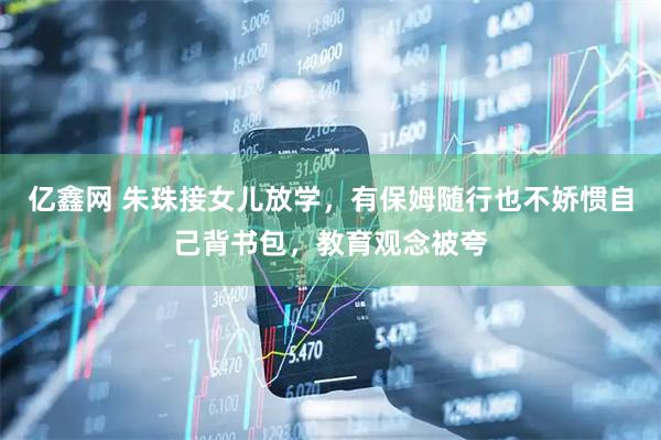 亿鑫网 朱珠接女儿放学，有保姆随行也不娇惯自己背书包，教育观念被夸