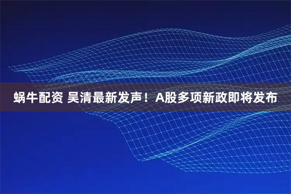蜗牛配资 吴清最新发声！A股多项新政即将发布