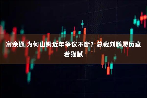 富余通 为何山姆近年争议不断？总裁刘鹏履历藏着猫腻