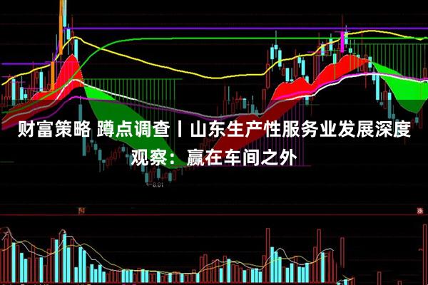 财富策略 蹲点调查丨山东生产性服务业发展深度观察：赢在车间之外