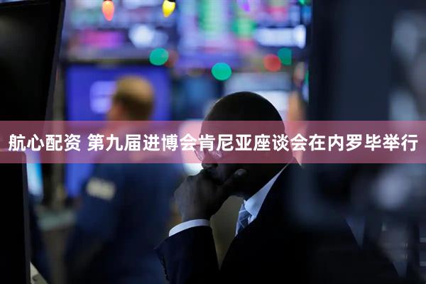 航心配资 第九届进博会肯尼亚座谈会在内罗毕举行