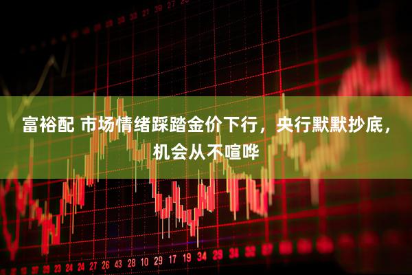 富裕配 市场情绪踩踏金价下行，央行默默抄底，机会从不喧哗