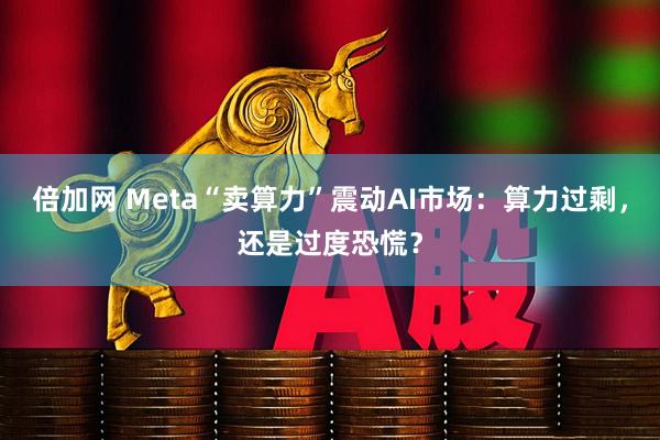 倍加网 Meta“卖算力”震动AI市场:算力过剩,还是过度恐慌?