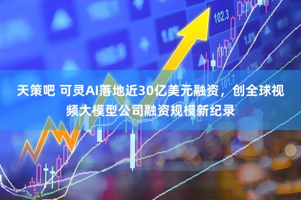 天策吧 可灵AI落地近30亿美元融资，创全球视频大模型公司融资规模新纪录