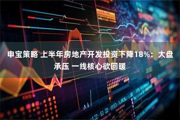 申宝策略 上半年房地产开发投资下降18%:大盘承压 一线核心欲回暖