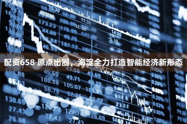配资658 原点出圈，海淀全力打造智能经济新形态