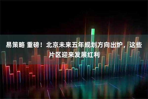 易策略 重磅！北京未来五年规划方向出炉，这些片区迎来发展红利
